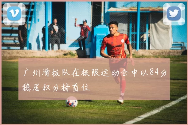 广州滑板队在极限运动会中以84分稳居积分榜首位