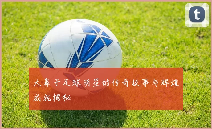 大鼻子足球明星的传奇故事与辉煌成就揭秘