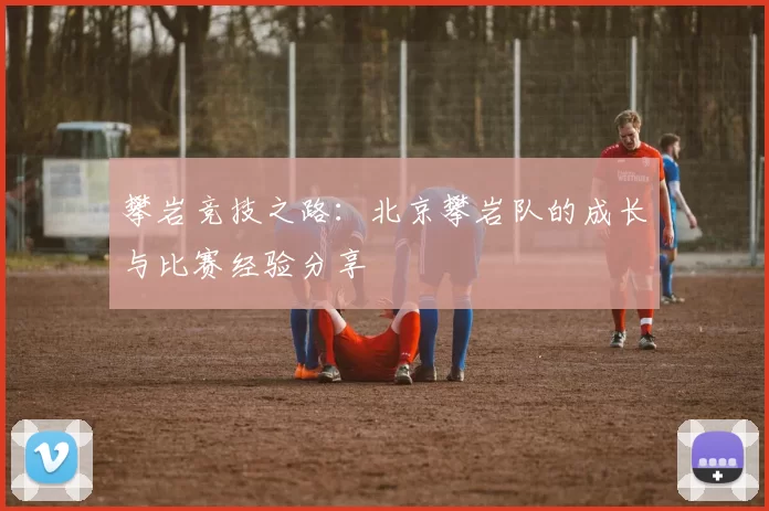 攀岩竞技之路：北京攀岩队的成长与比赛经验分享