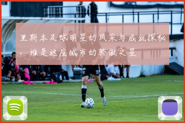 里斯本足球明星的风采与成就探秘，谁是这座城市的骄傲之星