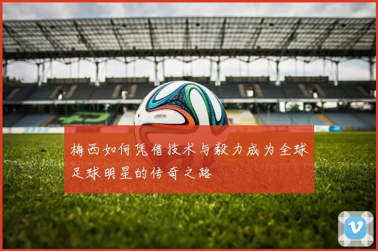 梅西如何凭借技术与毅力成为全球足球明星的传奇之路