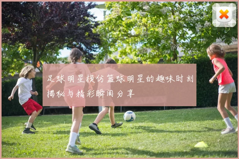 足球明星模仿篮球明星的趣味时刻揭秘与精彩瞬间分享