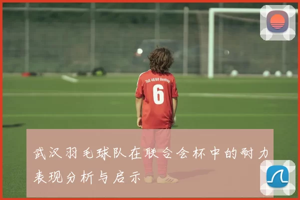武汉羽毛球队在联合会杯中的耐力表现分析与启示