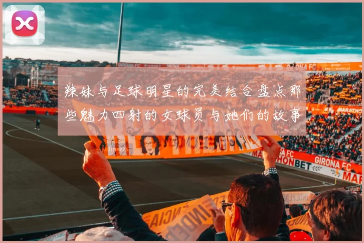 辣妹与足球明星的完美结合盘点那些魅力四射的女球员与她们的故事