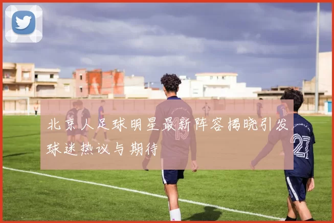 北京人足球明星最新阵容揭晓引发球迷热议与期待