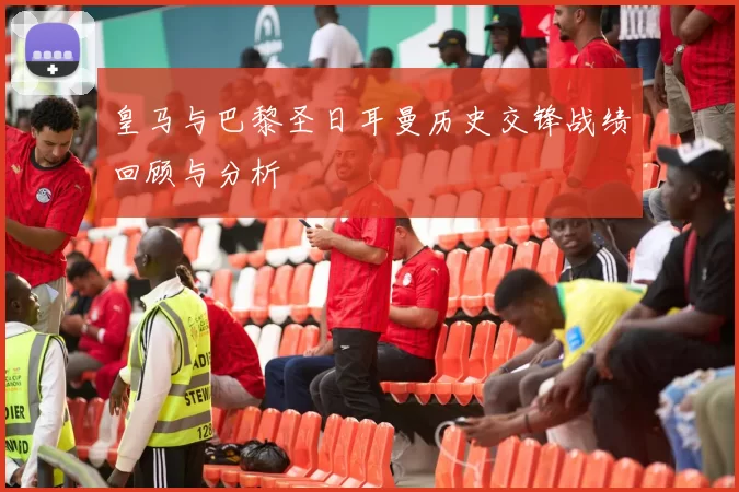 皇马与巴黎圣日耳曼历史交锋战绩回顾与分析