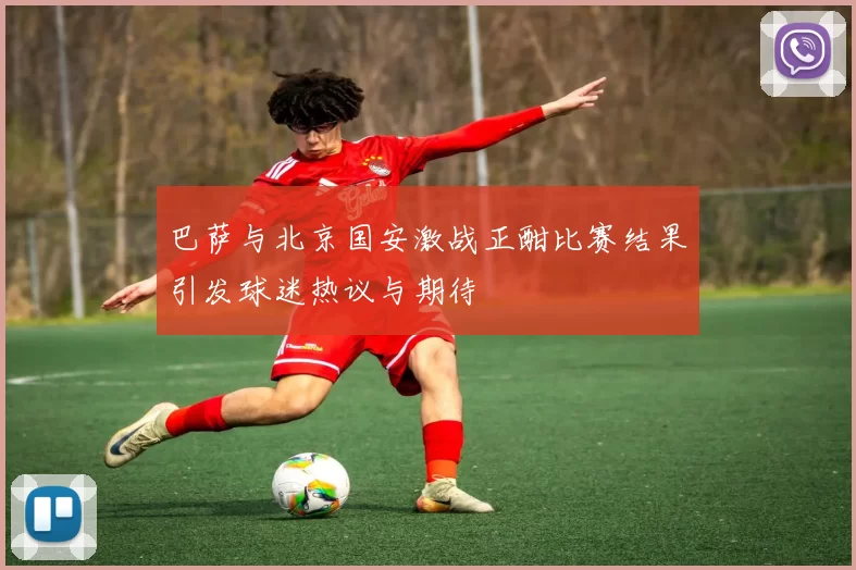 巴萨与北京国安激战正酣比赛结果引发球迷热议与期待