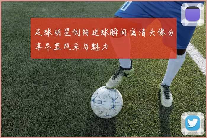 足球明星倒钩进球瞬间高清头像分享尽显风采与魅力