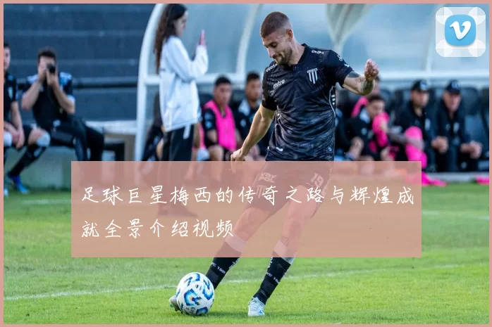 足球巨星梅西的传奇之路与辉煌成就全景介绍视频