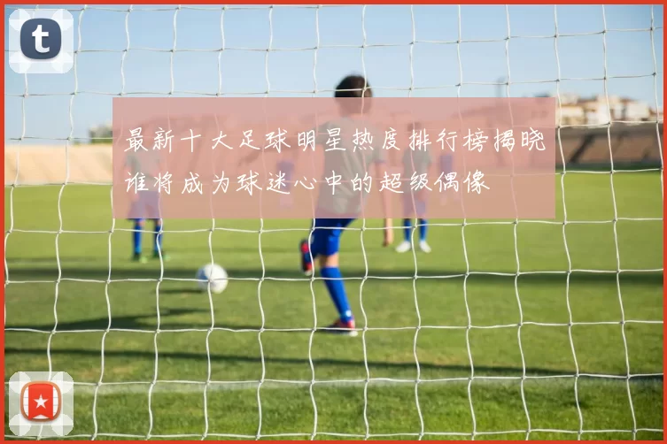 最新十大足球明星热度排行榜揭晓谁将成为球迷心中的超级偶像