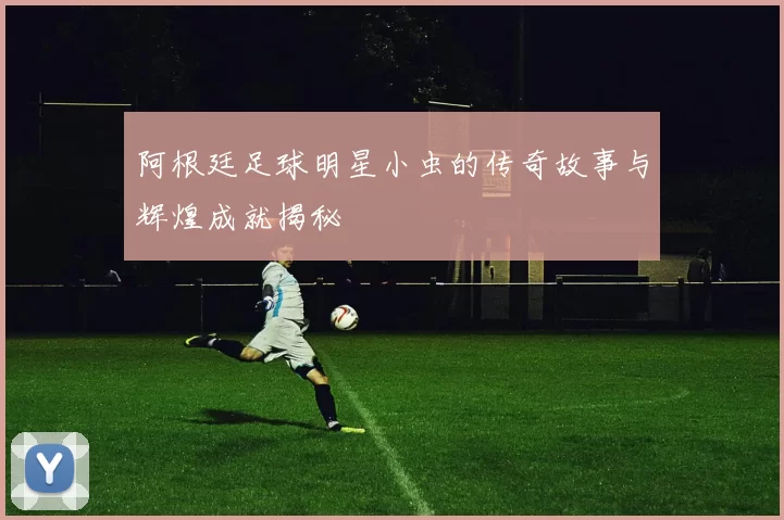 阿根廷足球明星小虫的传奇故事与辉煌成就揭秘