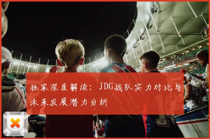 独家深度解读：JDG战队实力对比与未来发展潜力分析