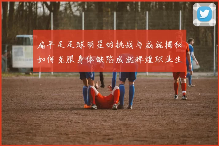 扁平足足球明星的挑战与成就揭秘如何克服身体缺陷成就辉煌职业生涯