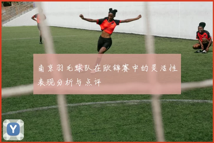 南京羽毛球队在欧锦赛中的灵活性表现分析与点评