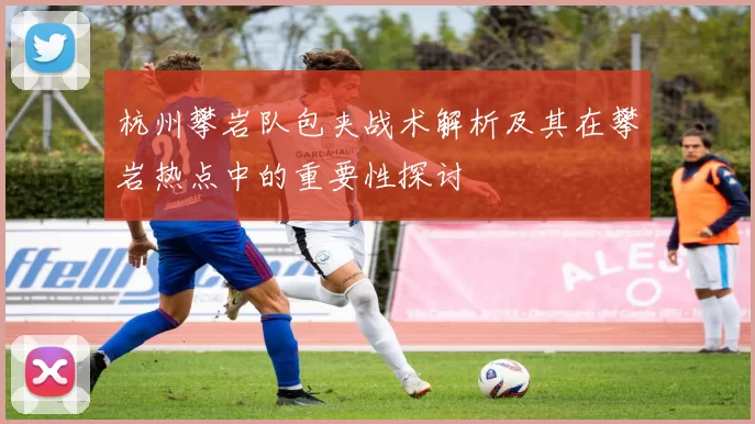 杭州攀岩队包夹战术解析及其在攀岩热点中的重要性探讨