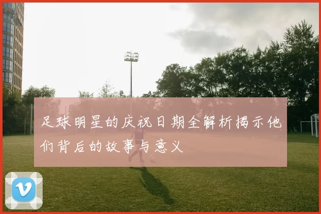 足球明星的庆祝日期全解析揭示他们背后的故事与意义
