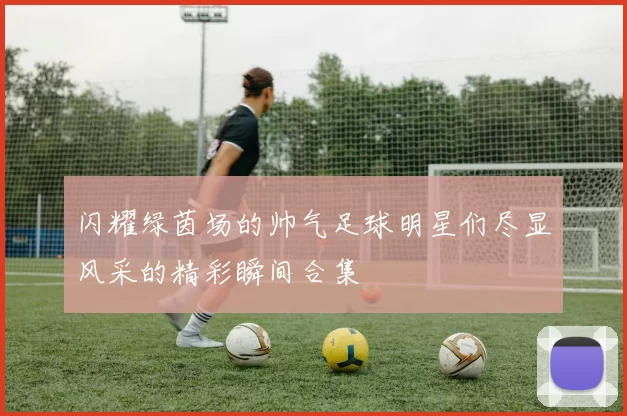 闪耀绿茵场的帅气足球明星们尽显风采的精彩瞬间合集