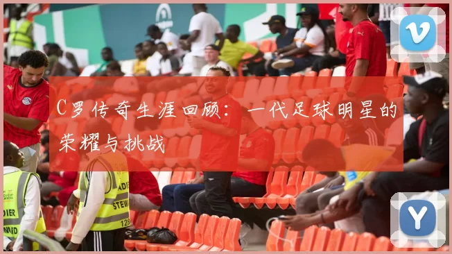 C罗传奇生涯回顾：一代足球明星的荣耀与挑战