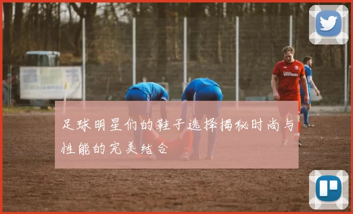 足球明星们的鞋子选择揭秘时尚与性能的完美结合