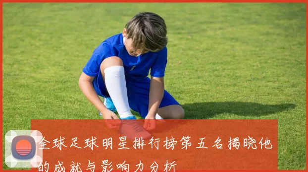 全球足球明星排行榜第五名揭晓他的成就与影响力分析