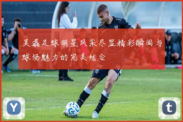 吴磊足球明星风采尽显精彩瞬间与球场魅力的完美结合