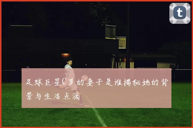 足球巨星C罗的妻子是谁揭秘她的背景与生活点滴