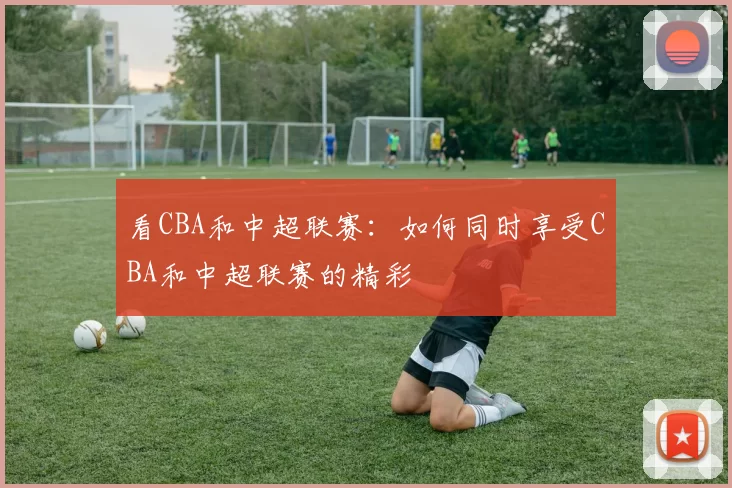 看CBA和中超联赛：如何同时享受CBA和中超联赛的精彩