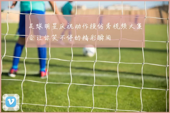 足球明星庆祝动作模仿秀视频大集合让你笑不停的精彩瞬间