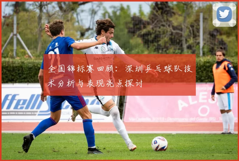 全国锦标赛回顾：深圳乒乓球队技术分析与表现亮点探讨