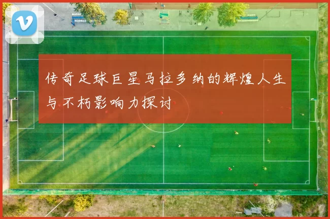 传奇足球巨星马拉多纳的辉煌人生与不朽影响力探讨