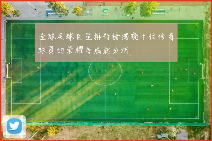 全球足球巨星排行榜揭晓十位传奇球员的荣耀与成就分析