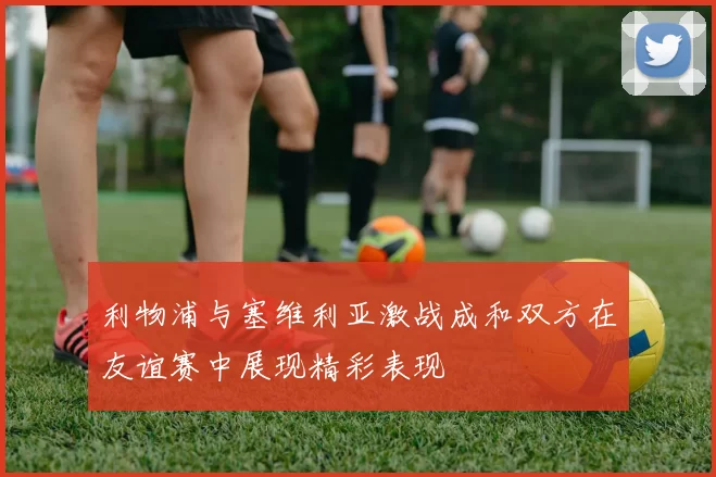 利物浦与塞维利亚激战成和双方在友谊赛中展现精彩表现