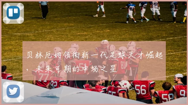 贝林厄姆领衔新一代足球天才崛起，未来可期的中场之星