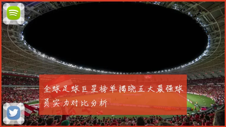 全球足球巨星榜单揭晓五大最强球员实力对比分析