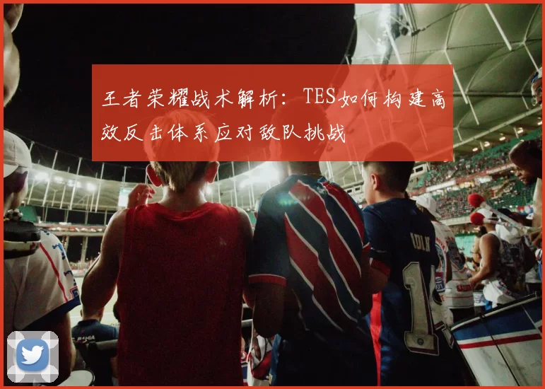 王者荣耀战术解析：TES如何构建高效反击体系应对敌队挑战
