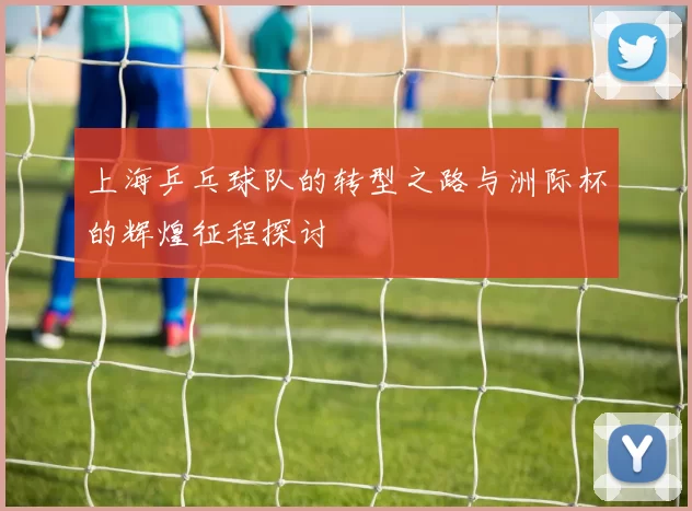 上海乒乓球队的转型之路与洲际杯的辉煌征程探讨