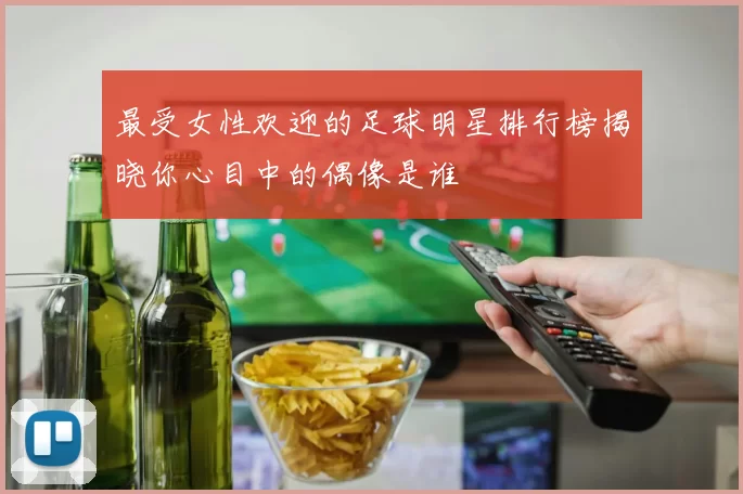 最受女性欢迎的足球明星排行榜揭晓你心目中的偶像是谁